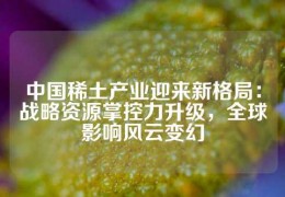 中國稀土產(chǎn)業(yè)迎來新格局：戰(zhàn)略資源掌控力升級，全球影響風(fēng)云變幻