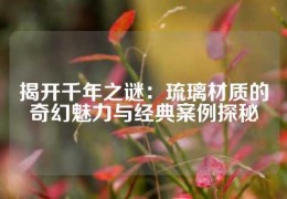 揭開(kāi)千年之謎：琉璃材質(zhì)的奇幻魅力與經(jīng)典案例探秘