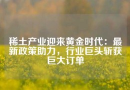 稀土產(chǎn)業(yè)迎來黃金時代：最新政策助力，行業(yè)巨頭斬獲巨大訂單