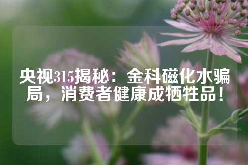 央視315揭秘：金科磁化水騙局，消費(fèi)者健康成犧牲品！