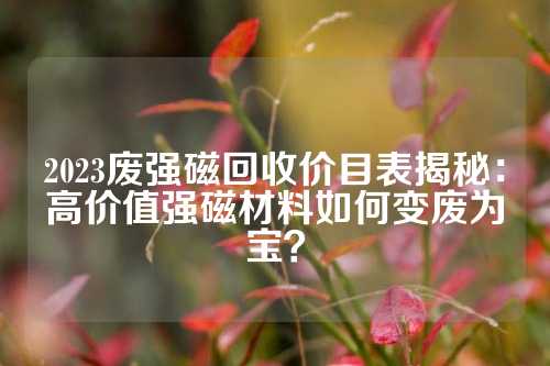 2023廢強(qiáng)磁回收價(jià)目表揭秘：高價(jià)值強(qiáng)磁材料如何變廢為寶？