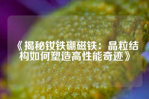 《揭秘釹鐵硼磁鐵:晶粒結(jié)構(gòu)如何塑造高性能奇跡》