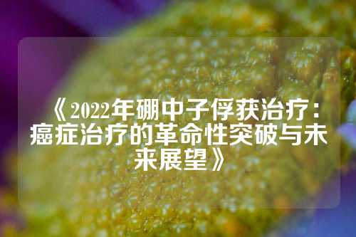 《2022年硼中子俘獲治療:癌癥治療的革命性突破與未來展望》