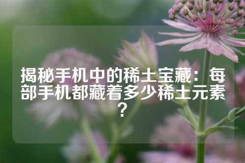 揭秘手機(jī)中的稀土寶藏:每部手機(jī)都藏著多少稀土元素?